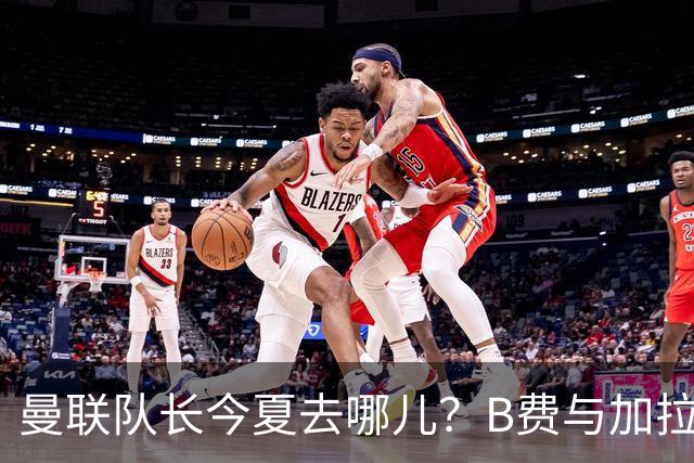 曼联队长今夏去哪儿？B费与加拉塔萨雷的纠葛，没那么简单