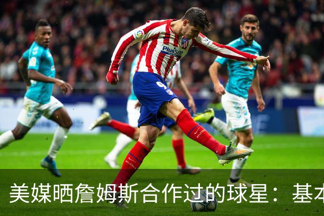 美媒晒詹姆斯合作过的球星：基本就是一份行走的名人堂名单