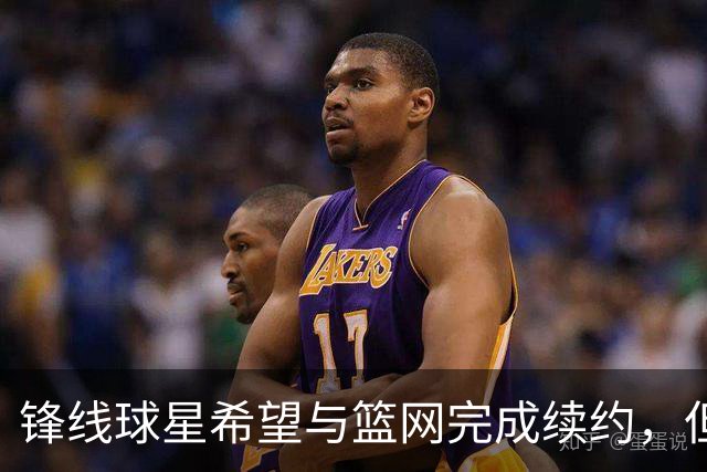 锋线球星希望与篮网完成续约，但篮网的态度似乎并不是特别明朗？